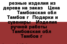 резные изделия из дерева на заказ › Цена ­ 500 - Тамбовская обл., Тамбов г. Подарки и сувениры » Изделия ручной работы   . Тамбовская обл.,Тамбов г.